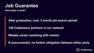 Job Guarantee
After graduation, max. 3 month job search period
If unsuccessful, no further obligation between either party
How does it work?
Weekly career coaching with mentor
149 Codaisseur partners in our network
 