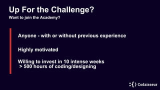 Up For the Challenge?
Anyone - with or without previous experience
Highly motivated
Willing to invest in 10 intense weeks
> 500 hours of coding/designing
Want to join the Academy?
 