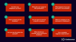1 2
Are there any
obligations up front?
3
4 5 6
Do you have to work for
a specific company?
7 8 9
How to prepare for the
Academy?
What happens if you quit
your job or not renewed?
What jobs can I apply for
after graduation?
Can you pay the tuition fee
yourself?
Can a complete
beginner really do this?
What if a company is not
interested in Codaisseur?
What should you
consider before joining the
Academy?
 
