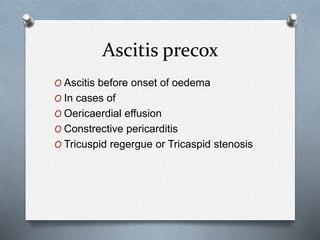 Ascitis precox
O Ascitis before onset of oedema
O In cases of
O Oericaerdial effusion
O Constrective pericarditis
O Tricuspid regergue or Tricaspid stenosis
 