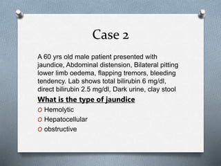 Case 2
A 60 yrs old male patient presented with
jaundice, Abdominal distension, Bilateral pitting
lower limb oedema, flapping tremors, bleeding
tendency. Lab shows total bilirubin 6 mg/dl,
direct bilirubin 2.5 mg/dl, Dark urine, clay stool
What is the type of jaundice
O Hemolytic
O Hepatocellular
O obstructive
 