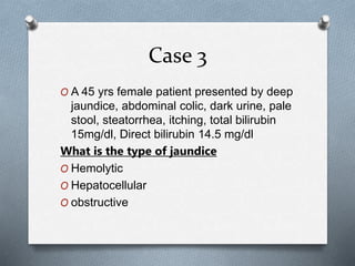 Case 3
O A 45 yrs female patient presented by deep
jaundice, abdominal colic, dark urine, pale
stool, steatorrhea, itching, total bilirubin
15mg/dl, Direct bilirubin 14.5 mg/dl
What is the type of jaundice
O Hemolytic
O Hepatocellular
O obstructive
 