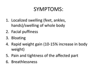 SYMPTOMS:
1. Localized swelling (feet, ankles,
hands)/swelling of whole body
2. Facial puffiness
3. Bloating
4. Rapid weight gain (10-15% increase in body
weight)
5. Pain and tightness of the affected part
6. Breathlessness
 