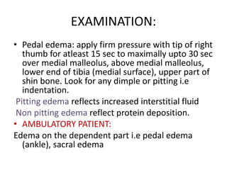 EXAMINATION:
• Pedal edema: apply firm pressure with tip of right
thumb for atleast 15 sec to maximally upto 30 sec
over medial malleolus, above medial malleolus,
lower end of tibia (medial surface), upper part of
shin bone. Look for any dimple or pitting i.e
indentation.
Pitting edema reflects increased interstitial fluid
Non pitting edema reflect protein deposition.
• AMBULATORY PATIENT:
Edema on the dependent part i.e pedal edema
(ankle), sacral edema
 