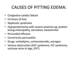 CAUSES OF PITTING EDEMA:
• Congestive cardiac failure
• Cirrhosis of liver
• Nephrotic syndrome
• Hypoproteinemia with severe anaemia eg: protein
losing enteropathy, starvation, kwashiorkor
• Pericardial effusion
• Constrictive pericarditis
• Drugs: amlodipine, cortocosteroids, estrogen
• Venous obstruction (SVC syndrome, IVC syndrome,
varicose veins in legs, DVT)
 