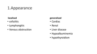 1.Appearance
localised
• cellulitis
• Lymphangitis
• Venous obstruction
generalised
• Cardiac
• Renal
• Liver disease
• Hypoalbuminemia
• hypothyroidism
 