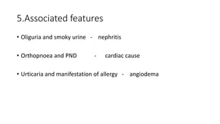 5.Associated features
• Oliguria and smoky urine - nephritis
• Orthopnoea and PND - cardiac cause
• Urticaria and manifestation of allergy - angiodema
 