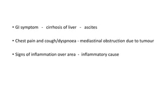 • GI symptom - cirrhosis of liver - ascites
• Chest pain and cough/dyspnoea - mediastinal obstruction due to tumour
• Signs of inflammation over area - inflammatory cause
 