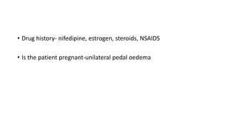 • Drug history- nifedipine, estrogen, steroids, NSAIDS
• Is the patient pregnant-unilateral pedal oedema
 