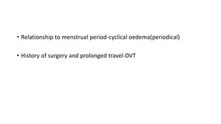 • Relationship to menstrual period-cyclical oedema(periodical)
• History of surgery and prolonged travel-DVT
 