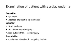 Examination of patient with cardiac oedema
Inspection
• Dyspnoeic
• Engorged or pulsatile veins in neck
palpation
• Pitting oedema
• Soft tender hepatomegaly
• Apex outside MCL – cardiomegaly
Auscultation
• May be associated with RV gallop rhythm
 