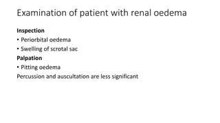 Examination of patient with renal oedema
Inspection
• Periorbital oedema
• Swelling of scrotal sac
Palpation
• Pitting oedema
Percussion and auscultation are less significant
 