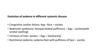 Evolution of oedema in different systemic disease
• Congestive cardiac failure; legs –face – ascites
• Nephrotic syndrome; face(periorbital puffiness) – legs – ascites(with
scrotal swelling)
• Cirrhosis of liver; ascites – legs – face(rarely)
• Nutritional oedema; oedema feet with puffiness of face – ascites
 