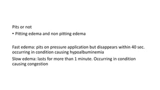 Pits or not
• Pitting edema and non pitting edema
Fast edema: pits on pressure application but disappears within 40 sec.
occurring in condition causing hypoalbuminemia
Slow edema: lasts for more than 1 minute. Occurring in condition
causing congestion
 
