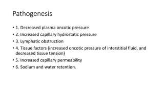 Pathogenesis
• 1. Decreased plasma oncotic pressure
• 2. Increased capillary hydrostatic pressure
• 3. Lymphatic obstruction
• 4. Tissue factors (increased oncotic pressure of interstitial fluid, and
decreased tissue tension)
• 5. Increased capillary permeability
• 6. Sodium and water retention.
 
