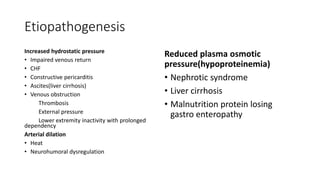 Etiopathogenesis
Increased hydrostatic pressure
• Impaired venous return
• CHF
• Constructive pericarditis
• Ascites(liver cirrhosis)
• Venous obstruction
Thrombosis
External pressure
Lower extremity inactivity with prolonged
dependency
Arterial dilation
• Heat
• Neurohumoral dysregulation
Reduced plasma osmotic
pressure(hypoproteinemia)
• Nephrotic syndrome
• Liver cirrhosis
• Malnutrition protein losing
gastro enteropathy
 