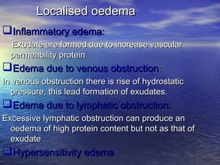 Localised oedemaLocalised oedema
Inflammatory edema:Inflammatory edema:
Exudate are formed due to increase vascularExudate are formed due to increase vascular
permeability proteinpermeability protein
Edema due to venous obstructionEdema due to venous obstruction::
In venous obstruction there is rise of hydrostaticIn venous obstruction there is rise of hydrostatic
pressure, this lead formation of exudates.pressure, this lead formation of exudates.
Edema due to lymphatic obstruction:Edema due to lymphatic obstruction:
Excessive lymphatic obstruction can produce anExcessive lymphatic obstruction can produce an
oedema of high protein content but not as that ofoedema of high protein content but not as that of
exudateexudate
Hypersensitivity edemaHypersensitivity edema
 