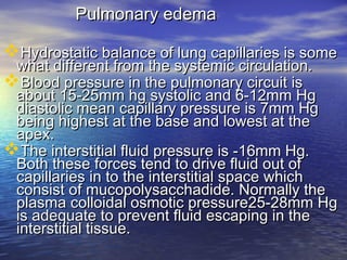 Pulmonary edemaPulmonary edema
Hydrostatic balance of lung capillaries is someHydrostatic balance of lung capillaries is some
what different from the systemic circulation.what different from the systemic circulation.
Blood pressure in the pulmonary circuit isBlood pressure in the pulmonary circuit is
about 15-25mm hg systolic and 6-12mm Hgabout 15-25mm hg systolic and 6-12mm Hg
diastolic mean capillary pressure is 7mm Hgdiastolic mean capillary pressure is 7mm Hg
being highest at the base and lowest at thebeing highest at the base and lowest at the
apex.apex.
The interstitial fluid pressure is -16mm Hg.The interstitial fluid pressure is -16mm Hg.
Both these forces tend to drive fluid out ofBoth these forces tend to drive fluid out of
capillaries in to the interstitial space whichcapillaries in to the interstitial space which
consist of mucopolysacchadide. Normally theconsist of mucopolysacchadide. Normally the
plasma colloidal osmotic pressure25-28mm Hgplasma colloidal osmotic pressure25-28mm Hg
is adequate to prevent fluid escaping in theis adequate to prevent fluid escaping in the
interstitial tissue.interstitial tissue.
 