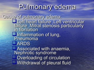 Pulmonary edemaPulmonary edema
Cause of pulmonary edema:Cause of pulmonary edema:
Left heart failure ,Left ventricularLeft heart failure ,Left ventricular
failure ,Mitral stenosis particularlyfailure ,Mitral stenosis particularly
in fibrilationin fibrilation
Inflammation of lung,Inflammation of lung,
PneumoniaPneumonia
ARDSARDS
Associated with anaemia,Associated with anaemia,
Nephrotic syndromeNephrotic syndrome
Overloading of circulationOverloading of circulation
Withdrawal of pleural fluidWithdrawal of pleural fluid
 