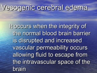 Vesogenic cerebral edemaVesogenic cerebral edema
It occurs when the integrity ofIt occurs when the integrity of
the normal blood brain barrierthe normal blood brain barrier
is disrupted and increasedis disrupted and increased
vascular permeability occursvascular permeability occurs
allowing fluid to escape fromallowing fluid to escape from
the intravascular space of thethe intravascular space of the
brainbrain
 