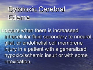 Cytotoxic CerebralCytotoxic Cerebral
EdemaEdema
ItIt occurs when there is increaseedoccurs when there is increaseed
intracellular fluid secondary to nneural,intracellular fluid secondary to nneural,
glial, or endothelial cell membreneglial, or endothelial cell membrene
injury in a patient with a generalizedinjury in a patient with a generalized
hypoxic/ischemic insult or with somehypoxic/ischemic insult or with some
intoxication.intoxication.
 