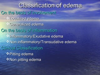 Classification of edemaClassification of edema
OnOn the basis of involvementthe basis of involvement
Localized edemaLocalized edema
Generalized edemaGeneralized edema
On the basis of inflammationOn the basis of inflammation
Inflammatory/Exudative edemaInflammatory/Exudative edema
Non inflammatory/Transudative edemaNon inflammatory/Transudative edema
Clinical ClassificationClinical Classification
Pitting edemaPitting edema
Non pitting edemaNon pitting edema
 
