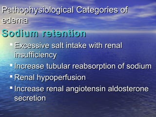 Pathophysiological Categories ofPathophysiological Categories of
edemaedema
Sodium retentionSodium retention
 Excessive salt intake with renalExcessive salt intake with renal
insufficiencyinsufficiency
 Increase tubular reabsorption of sodiumIncrease tubular reabsorption of sodium
 Renal hypoperfusionRenal hypoperfusion
 Increase renal angiotensin aldosteroneIncrease renal angiotensin aldosterone
secretionsecretion
 