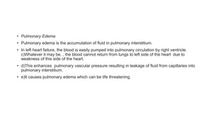 • Pulmonary Edema
• Pulmonary edema is the accumulation of fluid in pulmonary interstitium.
• In left heart failure, the blood is easily pumped into pulmonary circulation by right ventricle.
c)Whatever it may be, , the blood cannot return from lungs to left side of the heart due to
weakness of this side of the heart.
• d)This enhances pulmonary vascular pressure resulting in leakage of fluid from capillaries into
pulmonary interstitium.
• e)It causes pulmonary edema which can be life threatening.
 