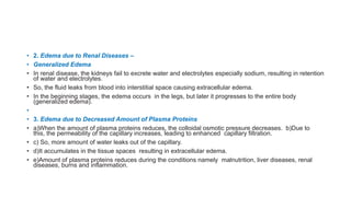 • 2. Edema due to Renal Diseases –
• Generalized Edema
• In renal disease, the kidneys fail to excrete water and electrolytes especially sodium, resulting in retention
of water and electrolytes.
• So, the fluid leaks from blood into interstitial space causing extracellular edema.
• In the beginning stages, the edema occurs in the legs, but later it progresses to the entire body
(generalized edema).
•
• 3. Edema due to Decreased Amount of Plasma Proteins
• a)When the amount of plasma proteins reduces, the colloidal osmotic pressure decreases. b)Due to
this, the permeability of the capillary increases, leading to enhanced capillary filtration.
• c) So, more amount of water leaks out of the capillary.
• d)It accumulates in the tissue spaces resulting in extracellular edema.
• e)Amount of plasma proteins reduces during the conditions namely malnutrition, liver diseases, renal
diseases, burns and inflammation.
 