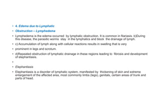 • 4. Edema due to Lymphatic
• Obstruction – Lymphedema
• Lymphedema is the edema occurred by lymphatic obstruction. It is common in filariasis. b)During
this disease, the parasitic worms stay in the lymphatics and block the drainage of lymph.
• c) Accumulation of lymph along with cellular reactions results in swelling that is very
• prominent in legs and scrotum.
• d)Repeated obstruction of lymphatic drainage in these regions leading to fibrosis and development
of elephantiasis.
•
• Elephantiasis
• Elephantiasis is a disorder of lymphatic system, manifested by thickening of skin and extreme
enlargement of the affected area, most commonly limbs (legs), genitals, certain areas of trunk and
parts of head.
 