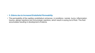 • 5. Edema due to Increased Endothelial Permeability
• The permeability of the capillary endothelium enhances in conditions namely burns, inflammation,
trauma, allergic reactions and immunologic reactions, which result in oozing out of fluid. This fluid
accumulates resulting in development of edema.
 