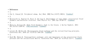 • References
• 1.
• Cho S, Atwood JE. Peripheral edema. Am J Med. 2002 Nov;113(7):580-6. [PubMed]
• 2.
• Miserocchi G, Negrini D, Passi A, De Luca G. Development of lung edema: interstitial fluid
dynamics and molecular structure. News Physiol Sci. 2001 Apr;16:66-71. [PubMed]
• 3.
• Bhave G, Neilson EG. Body fluid dynamics: back to the future. J Am Soc Nephrol. 2011
Dec;22(12):2166-81. [PMC free article] [PubMed]
• 4.
• Levick JR, Michel CC. Microvascular fluid exchange and the revised Starling principle.
Cardiovasc Res. 2010 Jul 15;87(2):198-210. [PubMed]
• 5.
• Reed RK, Rubin K. Transcapillary exchange: role and importance of the interstitial fluid
pressure and the extracellular matrix. Cardiovasc Res. 2010 Jul 15;87(2):211-7. [PubMed]
 