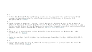 • 6.
• Woodcock TE, Woodcock TM. Revised Starling equation and the glycocalyx model of transvascular fluid
exchange: an improved paradigm for prescribing intravenous fluid therapy. Br J Anaesth. 2012
Mar;108(3):384-94. [PubMed]
• 7.
• Wiig H, Schröder A, Neuhofer W, Jantsch J, Kopp C, Karlsen TV, Boschmann M, Goss J, Bry M, Rakova N,
Dahlmann A, Brenner S, Tenstad O, Nurmi H, Mervaala E, Wagner H, Beck FX, Müller DN, Kerjaschki D, Luft
FC, Harrison DG, Alitalo K, Titze J. Immune cells control skin lymphatic electrolyte homeostasis and blood
pressure. J Clin Invest. 2013 Jul;123(7):2803-15. [PMC free article] [PubMed]
• 8.
• Renkin EM. B. W. Zweifach Award lecture. Regulation of the microcirculation. Microvasc Res. 1985
Nov;30(3):251-63. [PubMed]
• 9.
• Taylor AE. Capillary fluid filtration. Starling forces and lymph flow. Circ Res. 1981 Sep;49(3):557-75.
[PubMed]
• 10.
• Crandall ED, Staub NC, Goldberg HS, Effros RM. Recent developments in pulmonary edema. Ann Intern Med.
1983 Dec;99(6):808-22. [PubMed]
 