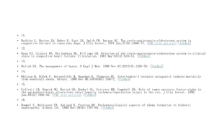 • 11.
• Watkins L, Burton JA, Haber E, Cant JR, Smith FW, Barger AC. The renin-angiotensin-aldosterone system in
congestive failure in conscious dogs. J Clin Invest. 1976 Jun;57(6):1606-17. [PMC free article] [PubMed]
• 12.
• Dzau VJ, Colucci WS, Hollenberg NK, Williams GH. Relation of the renin-angiotensin-aldosterone system to clinical
state in congestive heart failure. Circulation. 1981 Mar;63(3):645-51. [PubMed]
• 13.
• Deitch EA. The management of burns. N Engl J Med. 1990 Nov 01;323(18):1249-53. [PubMed]
• 14.
• Ohlsson K, Björk P, Bergenfeldt M, Hageman R, Thompson RC. Interleukin-1 receptor antagonist reduces mortality
from endotoxin shock. Nature. 1990 Dec 06;348(6301):550-2. [PubMed]
• 15.
• Colletti LM, Remick DG, Burtch GD, Kunkel SL, Strieter RM, Campbell DA. Role of tumor necrosis factor-alpha in
the pathophysiologic alterations after hepatic ischemia/reperfusion injury in the rat. J Clin Invest. 1990
Jun;85(6):1936-43. [PMC free article] [PubMed]
• 16.
• Hommel E, Mathiesen ER, Aukland K, Parving HH. Pathophysiological aspects of edema formation in diabetic
nephropathy. Kidney Int. 1990 Dec;38(6):1187-92. [PubMed]
 