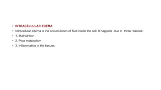 • INTRACELLULAR EDEMA
• Intracellular edema is the accumulation of fluid inside the cell. It happens due to three reasons:
• 1. Malnutrition
• 2. Poor metabolism
• 3. Inflammation of the tissues.
 
