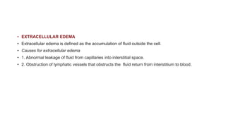 • EXTRACELLULAR EDEMA
• Extracellular edema is defined as the accumulation of fluid outside the cell.
• Causes for extracellular edema
• 1. Abnormal leakage of fluid from capillaries into interstitial space.
• 2. Obstruction of lymphatic vessels that obstructs the fluid return from interstitium to blood.
 
