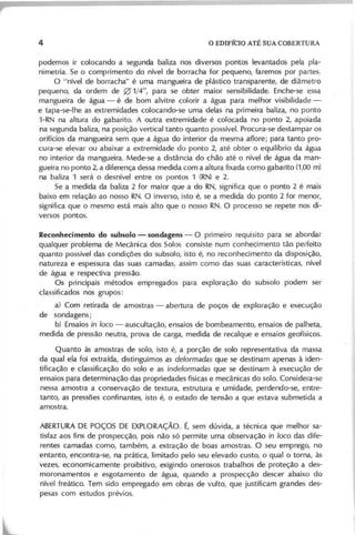 podem os ir colocando a segunda baliza nos diversos pontos levantados pela pla-
nim etria. Se o com prim ento do nível de borracha for pequeno, farem os por partes.
O "nível de borracha" é um a m angueira de plástico transparente, de diâm etro
pequeno, da ordem de 01/4", para se obter m aior sensibilidade. Enche-se essa
m angueira de água - é de bom alvitre colorir a água para m elhor visibilidade-
e tapa-se-Ihe as extrem idades colocando-se um a delas na prim eira baliza, no ponto
1-RN na altura do gabarito. A outra extrem idade é colocada no ponto 2, apoiada
na segunda baliza, na posição vertical tanto quanto possível. Procura-se destam par os
orifícios da m angueira sem que a água do interior da m esm a aflore; para tanto pro-
cura-se elevar ou abaixar a extrem idade do ponto 2, até obter o equilíbrio da água
no interior da m angueira. M ede-se a distância do chão até o nível de água da m an-
gueira no ponto 2, a diferença dessa m edida com a altura fixada com o gabarito (1,00 m )
na baliza 1 será o desnível entre os pontos 1 (RN ) e 2.
Se a m edida da baliza 2 for m aior que a do RN , significa que o ponto 2 é m ais
baixo em relação ao nosso RN . O inverso, isto é, se a m edida do ponto 2 for m enO l",
significa que o m esm o está m ais alto que o nosso RN . O processo se repete nos di-
versos pontos.
Reconhecimento do subsolo - sondagens - O prim eiro requIsito para se abordar
qualquer problem a de M ecânica dos Solos consiste num conhecim ento tão peifeito
quanto possível das condições do subsolo, isto é, no reconhecim ento da disposição,
natureza e espessura das suas cam adas, assim com o das suas características, nível
de água e respectiva pressão.
O s principais m étodos em pregados para exploração do subsolo podem ser
classificados nos grupos:
a) Com retirada de am ostras - abertura de poços de exploração e execução
de sondagens;
b) Ensaios in loco - auscultação, ensaios de bom beam ento, ensaios de palheta,
m edida de pressão neutra, prova de carga, m edida de recalque e ensaios geofísicos.
Q uanto às am ostras de solo, isto é, a porção de solo representativa da m assa
da qual ela foi extraída, distinguim os as deformadas que se destinam apenas à iden-
tificação e classificação do solo e as indeformadas que se destinam à execução de
ensaios para determ inação das propriedades físicas e m ecânicas do solo. Considera-se
nessa am ostra a conservação de textura, estrutura e um idade, perdendo-se, entre-
tanto, as pressões confinantes, isto é, o estado de tensão a que estava subm etida a
am ostra.
A BERTU RAD E PO ÇO S D E EX PLO RA ÇÃ O . É, sem dúvida, a técnica que m elhor sa-
tisfaz aos fins de prospecção, pois não só perm ite um a observação in loco das dife-
rentes cam adas com o, tam bém , a extração de boas am ostras. O seu em prego, no
entanto, encontra-se, na prática, lim itado pelo seu elevado custo, o qual o torna, às
vezes, econom icam ente proibitivo, exigindo onerosos trabalhos de proteção a des-
m oronam entos e esgotam ento de água, quando a prospecção descer abaixo do
nível freático. Tem sido em pregado em obras de vulto, que justificam grandes des-
pesas com estudos prévios.
 