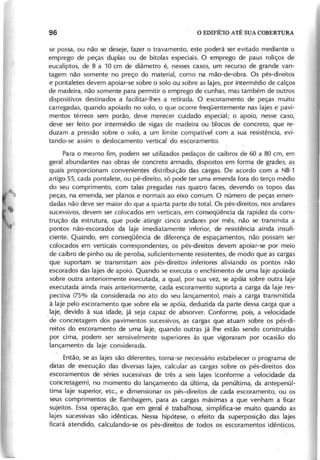se possa, ou não se deseje, fazer o travamento, este poderá ser evitado mediante o
emprego de peças duplas ou de bitolas especiais. O emprego de paus roliços de
eucaliptos, de 8 a 10 cm de diâmetro é, nesses casos, um recurso de grande van-
tagem não somente no preço do material, como na mão-de-obra. Os pés-direitos
e pontaletes devem apoiar-se sobre o solo ou sobre as lajes, por intermédio de calços
de madeira, não somente para permitir o emprego de cunhas, mas também de outros
dispositivos destinados a facilitar-Ihes a retirada. O escoramento de peças muito
carregadas, quando apoiado no solo, o que ocorre freqüentemente nas lajes e pavi-
mentos térreos sem porão, deve merecer cuidado especial; o apoio, nesse caso,
deve ser feito por intermédio de vigas de madeira ou blocos de concreto, que re-
duzam a pressão sobre o solo, a um limite compatível com a sua resistência, evi-
tando-se assim o deslocamento vertical do escoramento.
Para o mesmo fim, podem ser utilizados pedaços de caibros de 60 a 80 cm, em
geral abundantes nas obras de concreto armado, dispostos em forma de grades, as
quais proporcionam convenientes distribuição das cargas. De acordo com a NB-1
artigo 55, cada pontalete, ou pé-direito, só pode ter uma emenda fora do terço médio
do seu comprimento, com talas pregadas nas quatro faces, devendo os topos das
peças, na emenda, ser planos e normais ao eixo comum. O número de peças emen-
dadas não deve ser maior do que a quarta parte do total. Os pés-direitos, nos andares
sucessivos, devem ser colocados em verticais, em conseqüência da rapidez da cons-
trução da estrutura, que pode atingir cinco andares por mês, não se transmita a
pontos não-escorados da laje imediatamente inferior, de resistência ainda insufi-
ciente. Quando, em conseqüência de diferença de espaçamentos, não possam ser
colocados em verticais correspondentes, os pés-direitos devem apoiar-se por meio
de caibro de pinho ou de peroba, suficientemente resistentes, de modo que as cargas
que suportam se transmitam aos pés-direitos inferiores aliviando os pontos não
escorados das lajes de apoio. Quando se executa o enchimento de uma laje apoiada
sobre outra anteriormente executada, a qual, por sua vez, se apóia sobre outra laje
executada ainda mais anteriormente, cada escoramento suporta a carga da laje res-
pectiva (75% da considerada no ato do seu lançamento), mais a carga transmitida
à laje pelo escoramento que sobre ela se apóia, deduzida da parte dessa carga que a
laje, devido à sua idade, já seja capaz de absorver. Conforme, pois, a velocidade
.de concretagem dos pavimentos sucessivos, as cargas que atuam sobre os pés-di-
reitos do escoramento de uma laje, quando outras já lhe estão sendo construídas
por cima, podem ser sensivelmente superiores às que vigoraram por ocasião do
lançamento da laje considerada.
Então, se as lajes são diferentes, torna-se necessário estabelecer o programa de
datas de execução das diversas lajes, calcula'r as cargas sobre os pés-direitos dos
escoramentos de séries sucessivas de três a seis lajes (conforme a velocidade da
concretagem), no momento do lançamento da última, da penúltima, da antepenúl-
tima laje superior, etc., e dimensionar os pés-direitos de cada escoramento, ou os
seus comprimentos de flambagem, para as cargas máximas a que venham a ficar
sujeitos. Essa operação, que em geral é trabalhosa, simplifica-se muito quando as
lajes sucessivas são idênticas. Nessa hipótese, o efeito da superposição das lajes
ficará atendido, calculando-se os pés-direitos de todos os escoramentos idênticos,
 