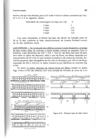 exceto o da laje mais elevada, para a KAi onde Ai terá os valores constantes das Tabs.
4.5 e 4.7, e K os seguintes valores:
Velocidade de concretagem em lajes por mês K
2 lajes 1
3 lajes 1,15
4 lajes 1,25
5 lajes 1,35
Com essas velocidades, as fôrmas das lajes não devem ser retiradas antes de
28 ou 10 dias, conforme se trate, respectivamente, de cimento Portland comum
ou de alta resistência inicial.
LAIESESPECIAIS
- Na construcão dos edifícios comuns é muito fregüente o emprego
de la'es ~sas, feitas .•
~~...s9.':~<2-e ti'~los furados comuns ou eSp'eciais. Com os
primeiros, cujas dimensões são 25,0 x 25,0 x 12,0 cm, são feitos dois tipos de lajes.
Num deles os tijolos são dispostos, sobre o piso da fôrma, em fileiras separadas por
espaçamentos de 4,0 a 6,0 cm que recebem armadura e são cheios de concreto, for-
mando pequenas vigas retangulares de 4,0 a 6,0 cm de largura, por 12,0 cm de altura,
espaçadas de 29,0 a 31,0 cm; os tijolos montam-se por aderência ao concreto (Fig,
4.14a).
No outro, os tijolos, dispostos da mesma forma em fileiras simples ou duplas
(Figs. 4.14b e 4.14c) são cobertos com uma camada de concreto de cerca de 3 cm
 