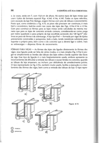 e, às vezes, serão em T, com 15,0 cm de altura. Há outros tipos de lajes mistas que
usam tijolos de formato especial (Figs. 4.14d, 4.14e, 4.14f). Todos os tipos referidos,
com exceção da laje Prel, Ibelage, exigem fôrmas com piso de tábuas e escoramento.
Posto que, como evidencia a Fig. 4.14, os pisos não precisam ser contínuos, é mais
fácil e econômico, fazê-Ias assim nos casos das lajes das Figs. 4.14a-4.14c e 4.14e.
Com piso contínuo as fôrmas para as lajes mistas serão calculadas da mesma ma-
neira que para as lajes de concreto armado comuns, considerando-se como carga
por metro quadrado o peso próprio da laje escolhida acrescido dos 120 kg/m2
rela-
tivos ao peso da fôrma e da sobrecarga. A laje tipo Prel - formada por vigas de tijolos
previamente construídas e justapostas, lado a lado, tendo resistência suficiente para
suportar o próprio peso, bem como o do concreto que a deverá ligar e cobrir, mais
as sobrecargas - dispensa fôrma de escoramento.
FÔRMAS PARA VIGAS- As fôrmas das lajes são ligadas diretamente às fôrmas das
vigas; essa ligação pode ser feita de vários modos, e o mais simples (Fig.4.15a) é pre-
gar-se simplesmente as bordas das tábuas das lajes sobre a borda superior das faces
da viga. Esse tipo de ligação é o mais freqüentemente usado, embora apresente os
inconvenientes de dificultar a retirada das tábuas e causar fendas no concreto, quando
as tábuas da laje empenam, ou incham, por deficiência de umedecimento prévio.
O tipo representado na Fig.4.15c, também muito usado, facilita a execução e o nive-
lamento das fôrmas das vigas, bem como a retirada das tábuas da laje. O tipo repre-
o trovessos
o conlOneirO$
 