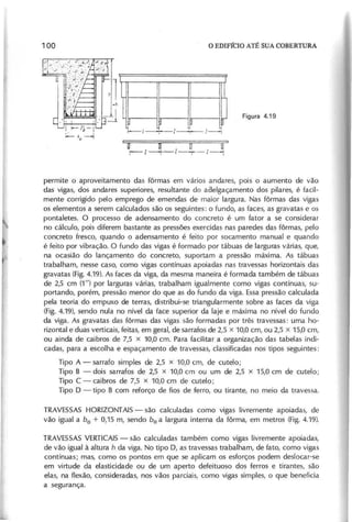 I I - l ~ - I
:';""-'0------1
U DOU
r---- I I' I - - + - I - - j
permite o aproveitamento das fôrmas em vários andares, pois o aumento de vão
das vigas, dos andares superiores, resultante do aaelgaçamento dos pilares, é facil-
mente corrigido pelo emprego de emendas de maior largura. Nas fôrmas das vigas
os elementos a serem calculados são os seguintes: o fundo, as faces, as gravatas e os
pontaletes. O processo de adensamento do concreto é um fator a se considerar
no cálculo, pois diferem bastante as pressões exercidas nas paredes das fôrmas, pelo
concreto fresco, quando o adensamento é feito por socamento manual e quando
é feito por vibração. O fundo das vigas é formado por tábuas de larguras várias, que,
na ocasião do lançamento do concreto, suportam a pressão máxima. As tábuas
trabalham, nesse caso, como vigas contínuas apoiadas nas travessas horizontais das
gravatas (Fig.4.19). As faces da viga, da mesma maneira é formada também de tábuas
de 2,5 cm (1 " ) por larguras várias, trabalham igualmente como vigas contínuas, su-
portando, porém, pressão menor do que as do fundo da viga. Essa pressão calculada
pela teoria do empuxo de terras, distribui-se triangularmente sobre as faces da viga
(Fig. 4.19), sendo nula no nível da face superior da laje e máxima no nível do fundo
da viga. As gravatas das fôrmas das vigas são formadas por três travessas: uma ho-
rizontal e duas verticais, feitas, em geral, de sarrafos de 2,5 x 10,0 cm, ou 2,5 x 15,0 cm,
ou ainda de caibros de 7,5 x 10,0 cm. Para facilitar a organização das tabelas indi-
cadas, para a escolha e espaçamento de travessas, classificadas nos tipos seguintes:
Tipo A - sarrafo simples de 2,5 x 10,0 cm, de cutelo;
Tipo B - dois sarrafos de 2,5 x 10,0 cm ou um de 2,5 x 15,0 cm de cutelo;
Tipo C - caibros de 7,5 x 10,0 cm de cutelo;
Tipo D - tipo B com reforço de fios de ferro, ou tirante, no meio da travessa.
TRAVESSAS HORIZONTAIS- são calculadas como vigas livremente apoiadas, de
vão igual a b o + 0,15 m, sendo b o a largura interna da fôrma, em metros (Fig. 4.19).
TRAVESSASVERTICAIS
- são calculadas também como vigas livremente apoiadas,
de vão igual à altura h da viga. No tipo D, as travessas trabalham, de fato, como vigas
contínuas; mas, como os pontos em que se aplicam os esforços podem deslocar-se
em virtude da elasticidade ou de um aperto defeituoso dos ferros e tirantes, são
elas, na f1exão, consideradas, nos vãos parciais, como vigas simples, o que beneficia
a segurança.
 