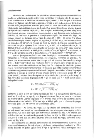 G r a v a ta s - As combinações de tipos de travessas e espaçamento estabelecidos
tendo em vista isoladamente as travessas horizontais e verticais, hão de ser, duas a
duas, concordadas e reduzidas ao mesmo espaçamento, a fim de que as travessas
possam ser ligadas para formar as gravatas. Chega-se em cada caso, por tentativas,
a várias soluções possíveis, mas em geral, uma ou duas dentre elas se apresentam
nitidamente mais práticas do que as demais. Para as combinações de altura e largura
de vigas de uso corrente, na prática, a Tab. 4.9 já dá as combinações mais adequadas
dos tipos de gravatas e respectivos espaçamentos, o que dispensa, pois, todo aquele
trabalho de tentativas e permite o planejamento rápido das fôrmas das vigas. As
mísulas podem ser tratadas como vigas de altura H + 0,5 (H - h), sendo H a altura
da mísula no engastamento no pilar. Na organização da Tab. 4.8, a tensão nas travessas
foi limitada a 60 kg/cm2
. O reforço de ferro ou tirante da travessa vertical tipo D
suportará, na pior hipótese (h = 120 cm e bo = 10,0 cm), o esforço de tração de
319 kgf (5/8 de A 2 ) . O reforço constituído por dois fios de ferro 3/16" pode suportar
esse esforço trabalhando a 319 kgf (2,0 x 0,18 cm2
) = 887 kgf/cm2
, e o tirante de
1/4" pode também suportá-Io trabalhando a 319 kgf/O,32 cm2
= 997 kgf/cm2
.
Uma vez justapostos o fundo e as faces das vigas, as extremidades das travessas
horizontais e verticais correspondentes, são pregadas, formando as gravatas. As
forças que atuam nessas juntas são a carga A /2 , da travessa horizontal e a carga
2 /3 A 2 , da travessa vertical, cuja resultante R d e v e ser anulada pelos pregos da ligação.
Nos ensaios realizados no Instituto de Pesquisas Tecnológicas de São Paulo, procu-
rou-se reproduzir experimentalmente a solicitação a que estão sujeitas comumente as
travessas das gravatas, cujas extremidades são pregadas, variando o número de pregos
conforme o esforço a suportar. Desses ensaios conclui-se que cada prego 18 x 27
pode resistir, com um fator de segurança aproximado de 3, ao esforço de 50 kgf. A
Tab. 4.9 indica o número de pregos de 18 x 27 em cada caso n = R /5 0 , com R calcu-
lado pela fórmula
R = 513,5 h l J h
2
+ 6,61 b~ kgf
R = 273 h l J h
2
+ 2 3 ,3 b ~ kgf
conforme o caso, e com os valores respectivos de I = o espaçamento das travessas
verticais, h = altura da viga, bo = a largura interna da fôrma em metros, constantes
da mesma tabela. Usando-se pregos 17 x 27 mais finos, o limite de resistência acima
indicado deve ser reduzido 20%, ou seja a 40 kgf, pelo que o número de pregos
fornecido pela Tab. 4.9 deverá ser aumentado 25%.
P o n ta /e te s - As fôrmas das vigas são suportadas por pontaletes, que d e v e m
ser calculados para resistir ao peso do concreto com a ferragem, mais o peso próprio
das fôrmas. Os pesos das vigas, por metro linear, constam da Tab. 4.10, e foram cal-
culados com um acréscimo de peso de 50,0 cm de laje de 10,0 cm de espessura,
inclusive a fôrma, que se admite atuando em cada lado das vigas, conforme é indi-
cado na Fig. 4.20.
Esse acréscimo foi admitido considerando-se, simplificadamente, o peso da laje
compreendido entre a face da viga e o pé-direito mais próximo, localizado a 1,00 m
desta, atuando em partes iguais sobre a viga e o pé-direito. Nessas condições, se as
 