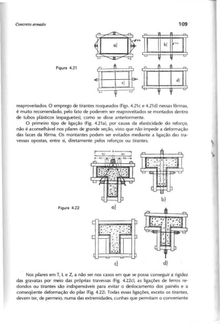 ~ ~
b )
llt"J/1Çl
I
i
~ '-'
reaproveitados. o emprego de tirantes rosqueados (Figs.4.21c e 4.21d) nessas fôrmas,
é muito recomendado, pelo fato de poderem ser reaproveitados se montados dentro
de tubos plásticos (espaguetes), como se disse anteriormente.
O primeiro tipo de ligação (Fig. 4.21al, por causa da elasticidade do reforço,
não é aconselhável nos pilares de grande seção, visto que não impede a deformação
das faces da fôrma. Os montantes podem ser evitados mediante a ligação das tra-
vessas opostas, entre si, diretamente pelos reforços ou tirantes.
Nos pilares em T, L e Z, a não ser nos casos em que se possa conseguir a rigidez
das gravatas por meio das próprias travessas (Fig. 4.22d, as ligações de ferros re-
dondos ou tirantes são indispensáveis para evitar o deslocamento dos painéis e a
conseqüente deformação do pilar (Fig.4.22). Todas essas ligações, exceto os tirantes,
devem ter, de permeio, numa das extremidades, cunhas que permitam o conveniente
 