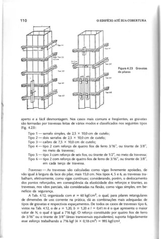 F ig u ra 4 .2 3 G ra v a ta s
d e p ila re s
aperto e a fácil desmontagem. Nos casos mais comuns e freqüentes, as gravatas
são formadas por travessas feitas de vários modos e classificados nos seguintes tipos
(F ig . 4.23):
Tipo 1 - sarrafo simples, de 2,5 x 10,0 cm de cutelo;
Tipo 2 - dois sarrafos de 2,5 x 10,0 cm de cutelo;
Tipo 3 - caibro de 7,5 x 10,0 cm de cutelo;
Tipo 4 - tipo 2 com reforço de quatro fios de ferro 3/16", ou tirante de 3/8",
no meio da travessa;
Tipo 5 - tipo 3 com reforço de seis fios, ou tirante de 1/2", no meio da travessa;
Tipo 6 - tipo 2 com reforço de quatro fios de ferro de 3/16", ou tirante de 3/8",
em cada terço de travessa.
T r a v e s s a s - As travessas são calculadas como vigas livremente apoiadas, de
vão igual à largura da face do pilar, mais 15,0 cm. Nos 'tipos 4, 5 e 6, as travessas tra-
balham, efetivamente, como vigas contínuas; considerando, porém, o deslocamento
dos pontos reforçados, em conseqüência da elasticidade dos reforços e tirantes, as
travessas, nos vãos parciais, são consideradas na flexão, como vigas simples, em be-
nefício da segurança.
A Tab. 4.12, organizada com (j '7 60 kgf/cm2, o qual, para pilares retangulares
de dimensões de uso corrente na prática, dá as combinações mais adequadas de
tipos de gravatas e respectivos espaçamentos. De todos os casos de travessas tipo 6,
vistos na Tab. 4.12, o de a '7 1,20, b '7 1,20 e I = 0,41 m é o que apresenta o maior
valor de N, o qual é igual a 716 kgf. O reforço constituído por quatro fios de ferro
de 3/16" ou o tirante de 3/8" (áreas transversais equivalentes), suporta folgadamente
esse esforço trabalhando a 716 kgf (4 x 0,18 cm2
) = 995 kgf/cm2.
 