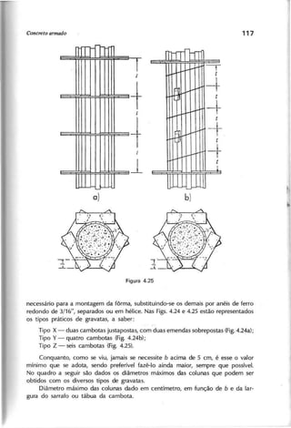 +I
-t
-,
t
t~ ~'
-+t
-+
I--
t
1N
-+
t
-+t
1
~
necessário para a montagem da fôrma, substituindo-se os demais por anéis de ferro
redondo de 3/16", separados ou em hélice. Nas Figs. 4.24 e 4.25 estão representados
os tipos práticos de gravatas, a saber:
Tipo X - duas cambotas justapostas, com duas emendas sobrepostas (Fig.4.24a);
Tipo Y - quatro cambotas (Fig. 4.24b);
Tipo Z - seis cambotas (Fig. 4.25).
Conquanto, como se viu, jamais se necessite b acima de 5 cm, é esse o valor
mínimo que se adota, sendo preferível fazê-Ia ainda maior, sempre que possível.
No quadro a seguir são dados os diâmetros máximos das colunas que podem ser
obtidos com os diversos tipos de gravatas.
Diâmetro máximo das colunas dado em centímetro, em função de b e da lar-
gura do sarrafo ou tábua da cambota.
 