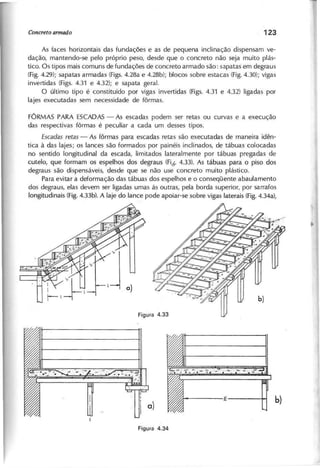As faces horizontais das fundações e as de pequena inclinação dispensam ve-
dação, mantendo-se pelo próprio peso, desde que o concreto não seja muito plás-
tico. Os tipos mais comuns de fundações de concreto armado são: sapatas em degraus
(Fig.4.29); sapatas armadas (Figs.4.28a e 4.28b); blocos sobre estacas (Fig.4.30); vigas
invertidas (Figs. 4.31 e 4.32); e sapata geral.
O último tipo é constituído por vigas invertidas (Figs. 4.31 e 4.32) ligadas por
lajes executadas sem necessidade de fôrmas.
FÔRMAS PARA ESCADAS- As escadas podem ser retas ou curvas e a execução
das respectivas fôrmas é peculiar a cada um desses tipos.
E s c a d a s r e ta s - As fôrmas para escadas retas são executadas de maneira idên-
tica à das lajes; os lances são formados por painéis inclinados, de tábuas colocadas
no sentido longitudinal da escada, limitados lateralmente por tábuas pregadas de
cutelo, que formam os espelhos dos degraus (Fici.4.33). As tábuas para o piso dos
degraus são dispensáveis, desde que se não use concreto muito plástico.
Para evitar a deformação das tábuas dos espelhos e o conseqüente abaulamento
dos degraus, elas devem ser ligadas umas ás outras, pela borda superior, por sarrafos
longitudinais (Fig.4.33b). A laje do lance pode apoiar-se sobre vigas laterais (Fig.4.34a),
 