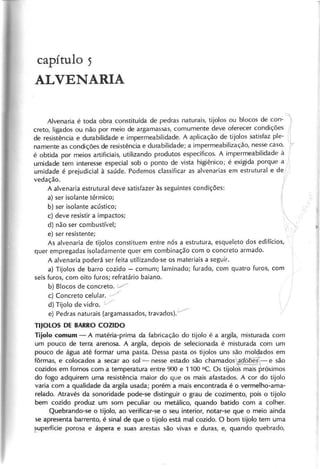 c a p it u lo 5
A L V E N A R I A
Alvenaria é toda obra constituída de pedras naturais, tijolos ou blocos de con-1
creto, ligados ou não por meio de argamassas, comumente deve oferecer condições
de resistência e durabilidade e impermeabilidade. A aplicação de :ijol~s satisfaz ple-
namente as condições de resistência e durabilidade; a Impermeabillzaçao, nesse caso,
é obtida por meios artificiais, utilizando produtos específicos. A impermeabilidade à
umidade tem interesse especial sob o ponto de vista higiênico; é exigida porque a 
umidade é prejudicial à saúde. Podemos classificar as alvenarias em estrutural e der'
vedação.,
A alvenaria estrutural deve satisfazer às seguintes condições:
a) ser isolante térmico; ~
b) ser isolante acústico;
c) deve resistir a impactos;
d) não ser combustível;
e) ser resistente;
As alvenaria de tijolos constituem entre nós a estrutura, esqueleto dos edifícios,
quer empregadas isoladamente quer em combinação com o concreto armado.
A alvenaria poderá ser feita utilizando-se os materiais a seguir.
a) Tijolos de barro cozido - comum; Iaminado; furado, com quatro furos, com
seis furos, com oito furos; refratário baiano.
b) Blocos de concreto. :/
c) Concreto celular. ,/
d) Tijolo de vidro. V
e) Pedras naturais (argamassados, travados).'-'--
T IJ O L O S D E B A R R O C O Z ID O
T ijo lo c o m u m - A matéria-prima da fabricação do tijolo é a argila, misturada com
um pouco de terra arenosa. A argila, depois de selecionada é misturada com um
pouco de água até formar uma pasta. Dessa pasta os tijolos uns são moldados em
fôrmas, e colocados a secar ao sol-=- nesse estado são chamados ld7fõoe~-
e são
cozidos em fornos com a temperatura entre 900 e 1100 0c. Os tijolo mais próximos
do fogo adquirem uma resistência maior do que os mais afastados. A cor do tijolo
varia com a qualidade da argila usada; porém a mais encontrada é o vermelho-ama-
relado. Através da sonoridade pode-se distinguir o grau de cozimento, pois o tijolo
bem cozido produz um som peculiar ou metálico, quando batido com a colher.
Quebrando-se o tijolo, ao verificar-se o seu interior, notar-se que o meio ainda
se apresenta barrento, é sinal de que o tijolo está mal cozido. O bom tijolo tem uma
~uperfície porosa e áspera e suas arestas são vivas e duras, e, quando quebrado,
 
