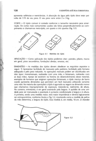 apresenta saliências e reentrâncias. A absorção da água pelo tijolo deve estar por
volta de 1/15 do seu peso. O seu peso varia entre 2 a 3 kg.
CORTE- O tijolo comum é cortado conforme o tamanho necessário para amar-
ração. Os cortes mais comumentes usados são feitos perpendicularmente ao com-
primento e chamam-se m e io - tijo lo , u m q u a r to e tr ê s q u a r to s (Fig. 5.1).
APLICAÇÃO - Como aplicação dos tijolos podemos citar: paredes, pilares, muros
em geral, pisos secundários, fundações diretas, ornatos, etc.
DIMEN50E5 - As medidas dos tijolos devem obedecer os requIsitos expostos a
seguir. 1) Apresentar facilidade de manuseio pelo pedreiro, facilidade pelo formato
adequado e pelo peso reduzido. As operações manuais podem ser classificadas em
dois tipos: monomanuais, realizadas com uma mão, e bimanuais, realizadas com
as duas mãos. Apesar de existirem na história do desenvolvimento desse material,
exemplos de formatos que exigiram operações bimanuais, o tijolo maciço de barro
cozido apresenta dimensões que permitem um fácil manuseio utilizando somente
uma mão. Na maioria das operações o tijolo é agarrado ou seguro na dimensão menor
que chamamos impropriamente de espessura, tratando-se, realmente, de altura.
No canteiro, entretanto, é em geral assentado pela largura. A aptidão de uma uni-
dade para ser manuseada e assentada é portanto condicionada à largura e à altura.
A primeira, sendo uma medida maior, terá maior importância e deverá logicamente
ser antropométrica, conforme ilustra a Fig. 5.2, mostrando como a medida da palma
da mão determina, a largura do tijolo. Essa medida é, em média, 10 cm. 2) Atender
 