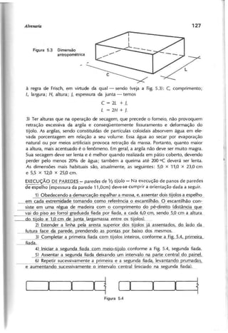 Figura 5.3 Dimensão
antropométrica
à regra de Frisch, em virtude da qual- sendo (veja a Fig. 5.3): C, comprimento;
L, largura; H, altura; J, espessura da junta - temos
C = 2L + J,
L = 2H + J.
3) Ter alturas que na operação de secagem, que precede o forneio, não provoquem
retração excessiva da argila e conseqüentemente fissuramento e deformação do
tijolo. As argilas, sendo constituídas de partículas coloidais absorvem água em ele-
vada porcentagem em relação a seu volume. Essa água ao secar por evaporação
natural ou por meios artificiais provoca retração da massa. Portanto, quanto maior
a altura, mais acentuado é o fenômeno. Em geral, a argila não deve ser muito magra.
Sua secagem deve ser lenta e é melhor quando realizada em pátio coberto, devendo
perder pelo menos 20% de água; também a queima até 200 DC deverá ser lenta.
As dimensões mais habituais são, atualmente, as seguintes: 5,0 x 11,0 x 23,0 cm
e 5,5 x 12,0 x 25,0 cm.
EXECUÇÃO DE PAREDES- paredes de 1/2 tijolo - Na execução de panos de paredes
de espelho (espessura da parede 1 1 ,Ocm) deve-se cumprir a orientação dada a seguir.
1) Obedecendo a demarca ão es alhar a massa, e, assentar dois ti'olos a eSl2elho
em cada extremidade tomando como referência o escantilhão. O escalltilhão con-
siste em uma régua de madeira com o com rimento d~pé-direito (distância ~
vai do iso ao forro) raduada fiada 120rfiada a cada 6,0 cm, lendo 5,0 cm a altura
ti'olo e 10 cm de ',unta (argamassa entre os tijolos~
2) Estender a linha ela aresta su erior dos tijolos já assentados do lado da
futura face da arede p-rendendo as p-ontas pOL b_aixod9s mesmos.
3) Com letar a primeira fiada com tijolos inteiros,~onforme a Fi" 5.4 rimeira
iada.
4) Iniciar a segunda fiada com meio-tijolo conforme a Fig. 5.4, segunda fiada.
5) Assentar a se unda fiada deixando um intervalo na l2arte central do p-ainel.
6) Repetir sucessivamente a rimeira e a se unda fiada, levantando rumadas
.e aumentando sucessivamente o intervalo central (iniciado na seg!Jnda .f.iadAl.
I_ q D__I_I~~
 