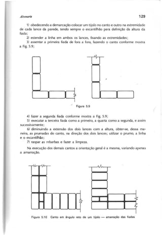 1) obedecendo a demarcação colocar um tijolo no canto e outro na extremidade
de cada lance da parede, tendo sempre o escantilhão para definição da altura da
fiada;
2) estender a linha em ambos os lances, fixando as extremidades;
3) assentar a primeira fiada de fora a fora, fazendo o canto conforme mostra
a Fig. 5.9;
4) fazer a segunda fiada conforme mostra a Fig. 5.9;
5) executar a terceira fiada como a primeira, a quarta como a segunda, e assim
sucessivamente;
6) diminuindo a extensão dos dois lances com a altura, obter-se, dessa ma-
neira, as prumadas do canto, na direção dos dois lances; utilizar o prumo, a linha
e o escantilhão;
7) raspar as rebarbas e fazer a limpeza.
Na execução dos demais cantos a orientação geral é a mesma, variando apenas
a amarração.
. .
J
- t
AÂ
I -[:
""
 